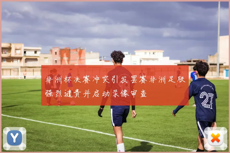 非洲杯决赛冲突引发罢赛非洲足联强烈谴责并启动录像审查