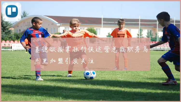 基德欲接掌独行侠运营总裁职务乌杰里加盟引发关注