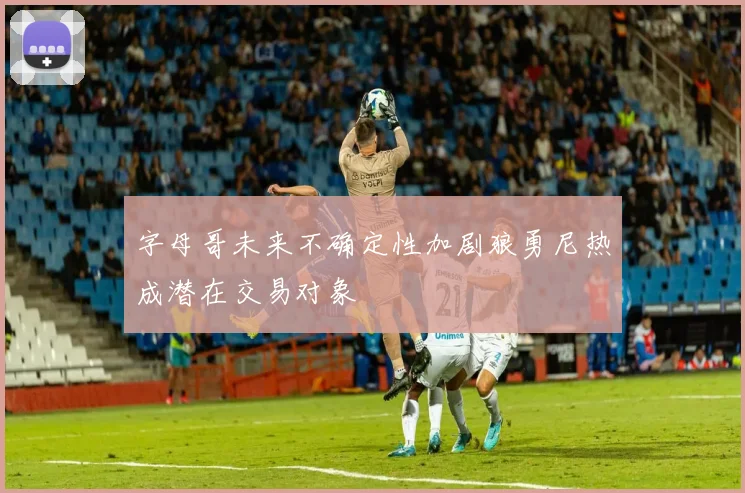字母哥未来不确定性加剧狼勇尼热成潜在交易对象