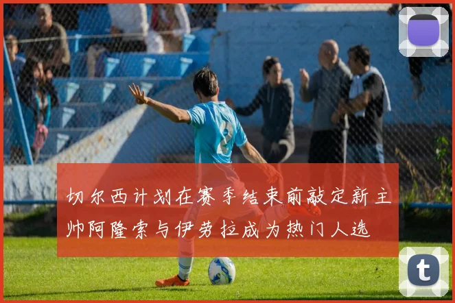 切尔西计划在赛季结束前敲定新主帅阿隆索与伊劳拉成为热门人选
