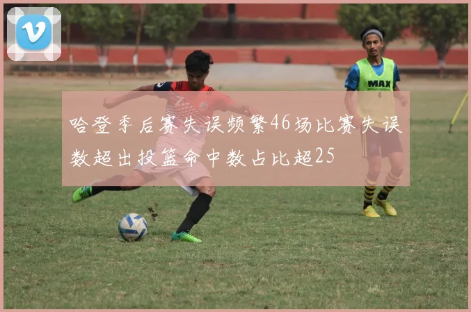 哈登季后赛失误频繁46场比赛失误数超出投篮命中数占比超25