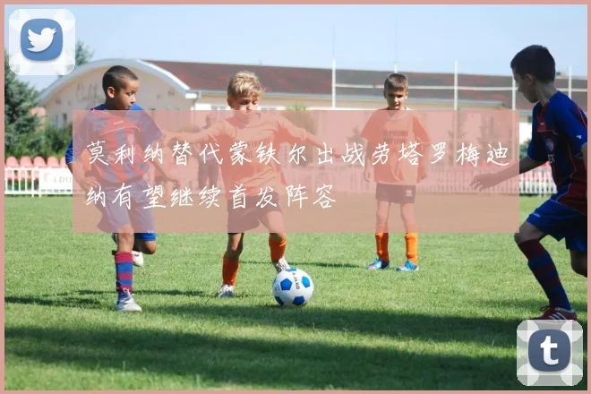 莫利纳替代蒙铁尔出战劳塔罗梅迪纳有望继续首发阵容