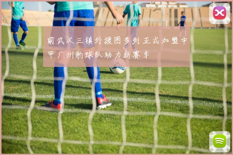 前武汉三镇外援图多列正式加盟中甲广州豹球队助力新赛季