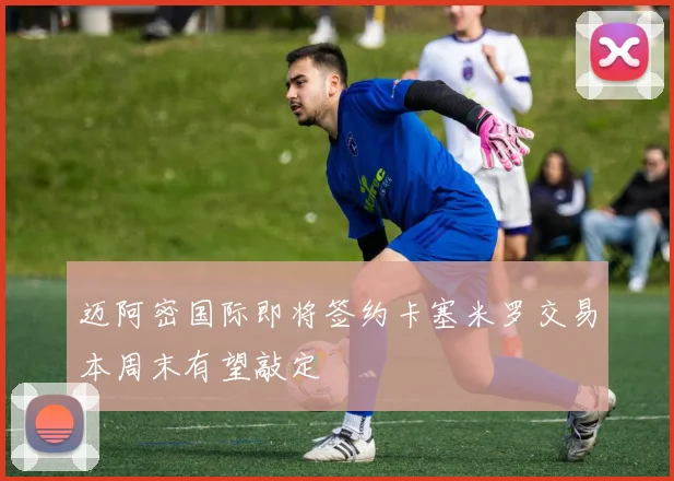 迈阿密国际即将签约卡塞米罗交易本周末有望敲定