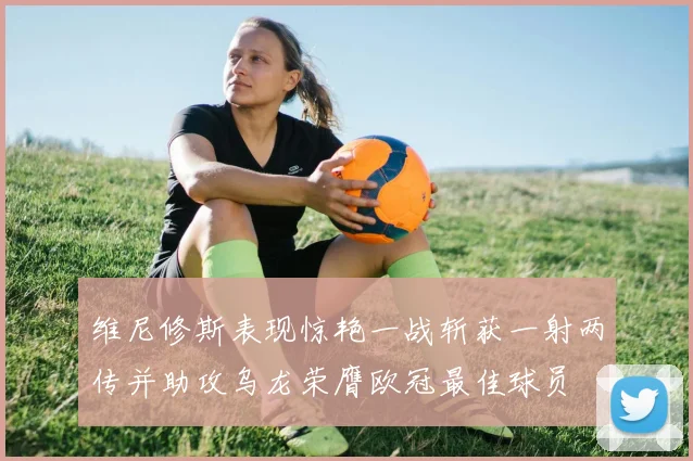 维尼修斯表现惊艳一战斩获一射两传并助攻乌龙荣膺欧冠最佳球员