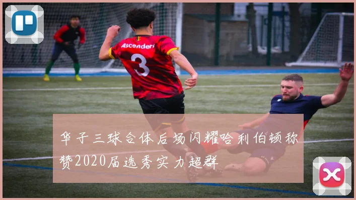 华子三球合体后场闪耀哈利伯顿称赞2020届选秀实力超群