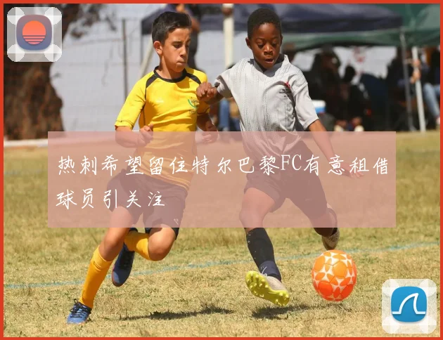 热刺希望留住特尔巴黎FC有意租借球员引关注