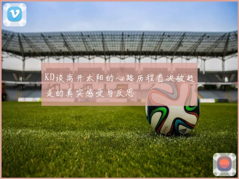 KD谈离开太阳的心路历程首次被赶走的真实感受与反思