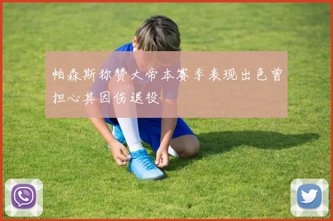 帕森斯称赞大帝本赛季表现出色曾担心其因伤退役