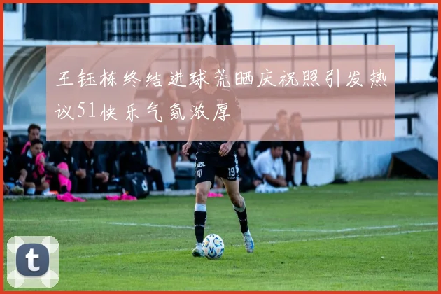 王钰栋终结进球荒晒庆祝照引发热议51快乐气氛浓厚
