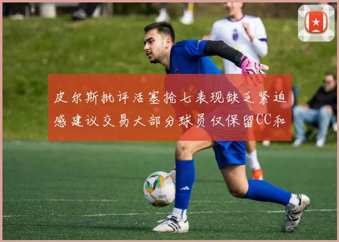 皮尔斯批评活塞抢七表现缺乏紧迫感建议交易大部分球员仅保留CC和詹金斯