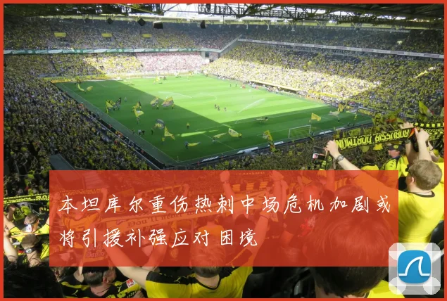 本坦库尔重伤热刺中场危机加剧或将引援补强应对困境