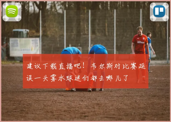 建议下载直播吧！韦尔斯对比赛延误一头雾水球迷们都去哪儿了