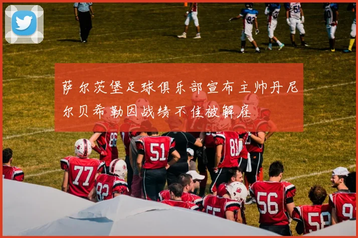 萨尔茨堡足球俱乐部宣布主帅丹尼尔贝希勒因战绩不佳被解雇
