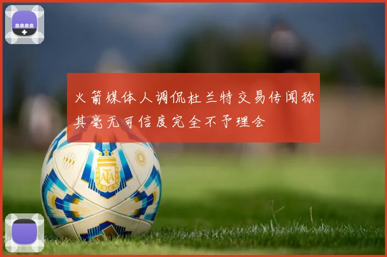 火箭媒体人调侃杜兰特交易传闻称其毫无可信度完全不予理会