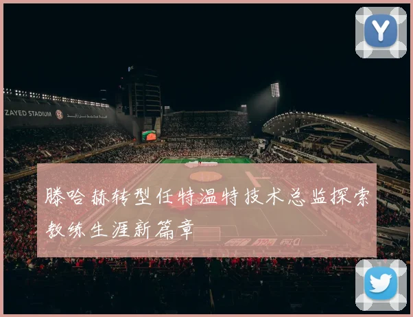 滕哈赫转型任特温特技术总监探索教练生涯新篇章
