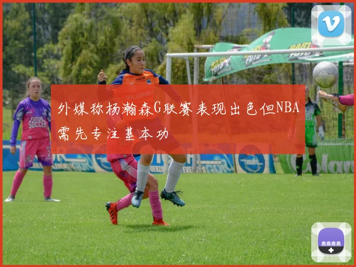 外媒称杨瀚森G联赛表现出色但NBA需先专注基本功